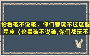 论看破不说破，你们都玩不过这些星座（论看破不说破,你们都玩不过这些星座）