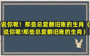 说你呢！那些总爱翻旧账的生肖（说你呢!那些总爱翻旧账的生肖）