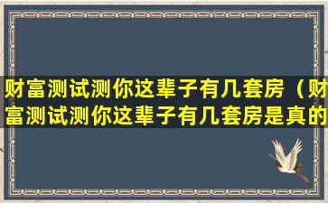 财富测试测你这辈子有几套房（财富测试测你这辈子有几套房是真的吗）