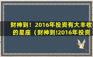 财神到！2016年投资有大丰收的星座（财神到!2016年投资有大丰收的星座）