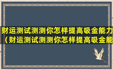 财运测试测测你怎样提高吸金能力（财运测试测测你怎样提高吸金能力的方法）