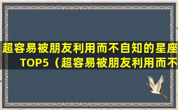 超容易被朋友利用而不自知的星座TOP5（超容易被朋友利用而不自知的星座top5）