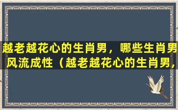 越老越花心的生肖男，哪些生肖男风流成性（越老越花心的生肖男,哪些生肖男风流成性）