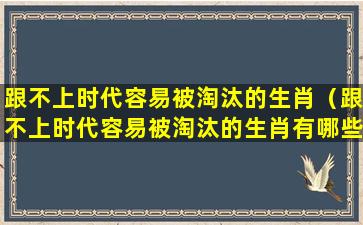 跟不上时代容易被淘汰的生肖（跟不上时代容易被淘汰的生肖有哪些）