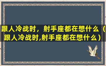 跟人冷战时，射手座都在想什么（跟人冷战时,射手座都在想什么）