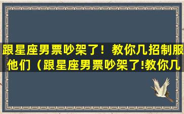 跟星座男票吵架了！教你几招制服他们（跟星座男票吵架了!教你几招制服他们）