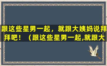 跟这些星男一起，就跟大姨妈说拜拜吧！（跟这些星男一起,就跟大姨妈说拜拜吧!）