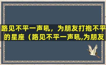 路见不平一声吼，为朋友打抱不平的星座（路见不平一声吼,为朋友打抱不平的星座）