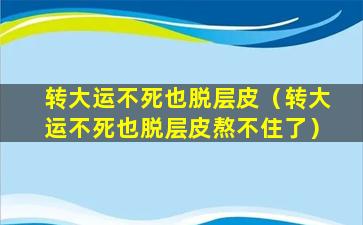 转大运不死也脱层皮（转大运不死也脱层皮熬不住了）