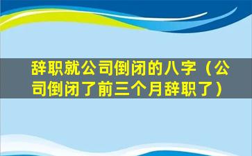 辞职就公司倒闭的八字（公司倒闭了前三个月辞职了）