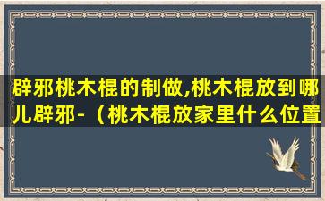 辟邪桃木棍的制做,桃木棍放到哪儿辟邪-（桃木棍放家里什么位置可以辟邪）