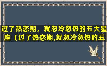 过了热恋期，就忽冷忽热的五大星座（过了热恋期,就忽冷忽热的五大星座）