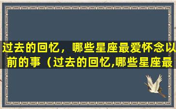 过去的回忆，哪些星座最爱怀念以前的事（过去的回忆,哪些星座最爱怀念以前的事情）