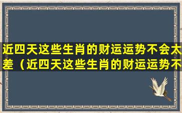 近四天这些生肖的财运运势不会太差（近四天这些生肖的财运运势不会太差吗）