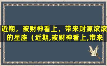 近期，被财神看上，带来财源滚滚的星座（近期,被财神看上,带来财源滚滚的星座）