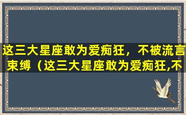 这三大星座敢为爱痴狂，不被流言束缚（这三大星座敢为爱痴狂,不被流言束缚）