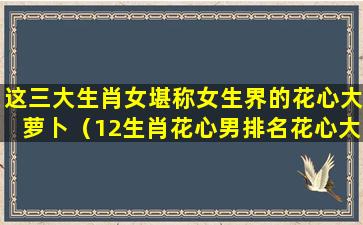 这三大生肖女堪称女生界的花心大萝卜（12生肖花心男排名花心大萝卜生肖男）