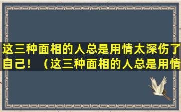 这三种面相的人总是用情太深伤了自己！（这三种面相的人总是用情太深伤了自己!）