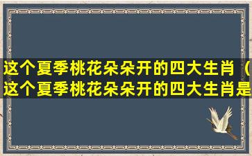 这个夏季桃花朵朵开的四大生肖（这个夏季桃花朵朵开的四大生肖是什么）