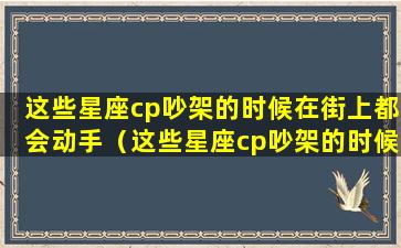 这些星座cp吵架的时候在街上都会动手（这些星座cp吵架的时候在街上都会动手打人吗）