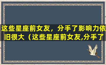 这些星座前女友，分手了影响力依旧很大（这些星座前女友,分手了影响力依旧很大）