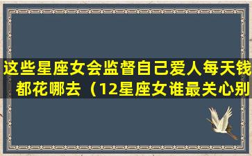 这些星座女会监督自己爱人每天钱都花哪去（12星座女谁最关心别人）