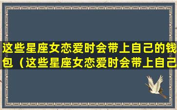 这些星座女恋爱时会带上自己的钱包（这些星座女恋爱时会带上自己的钱包吗）