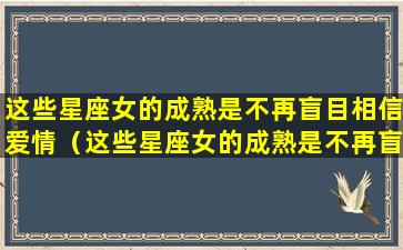 这些星座女的成熟是不再盲目相信爱情（这些星座女的成熟是不再盲目相信爱情吗）