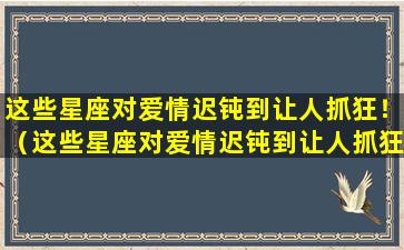 这些星座对爱情迟钝到让人抓狂！（这些星座对爱情迟钝到让人抓狂的感觉）