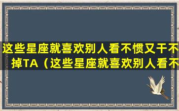 这些星座就喜欢别人看不惯又干不掉TA（这些星座就喜欢别人看不惯又干不掉ta）