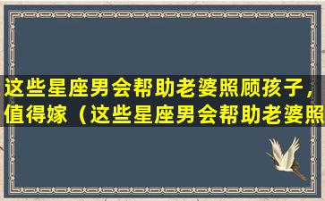 这些星座男会帮助老婆照顾孩子，值得嫁（这些星座男会帮助老婆照顾孩子,值得嫁）