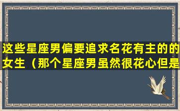 这些星座男偏要追求名花有主的的女生（那个星座男虽然很花心但是还是有很多女人喜欢）