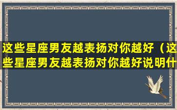 这些星座男友越表扬对你越好（这些星座男友越表扬对你越好说明什么）