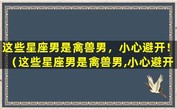 这些星座男是禽兽男，小心避开！（这些星座男是禽兽男,小心避开什么意思）