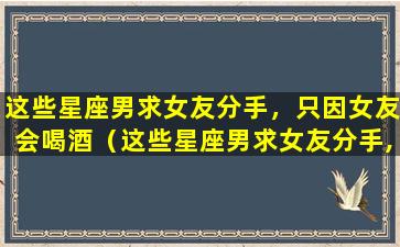 这些星座男求女友分手，只因女友会喝酒（这些星座男求女友分手,只因女友会喝酒）