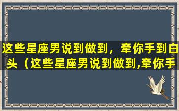 这些星座男说到做到，牵你手到白头（这些星座男说到做到,牵你手到白头）