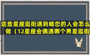 这些星座逛街遇到暗恋的人会怎么做（12星座会偶遇哪个男星逛街的时候可要睁大眼睛!）