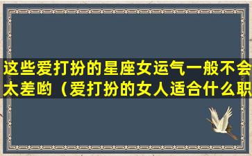 这些爱打扮的星座女运气一般不会太差哟（爱打扮的女人适合什么职业）