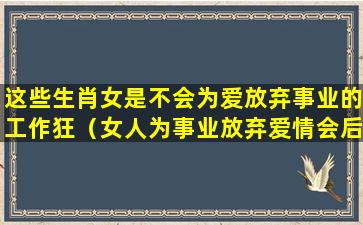 这些生肖女是不会为爱放弃事业的工作狂（女人为事业放弃爱情会后悔）