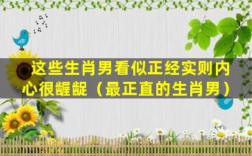 这些生肖男看似正经实则内心很龌龊（最正直的生肖男）