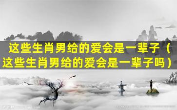 这些生肖男给的爱会是一辈子（这些生肖男给的爱会是一辈子吗）