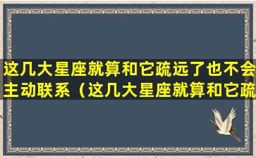 这几大星座就算和它疏远了也不会主动联系（这几大星座就算和它疏远了也不会主动联系对方）