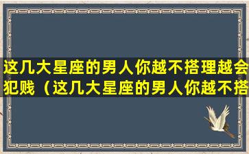 这几大星座的男人你越不搭理越会犯贱（这几大星座的男人你越不搭理越会犯贱怎么办）