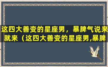 这四大善变的星座男，暴脾气说来就来（这四大善变的星座男,暴脾气说来就来）