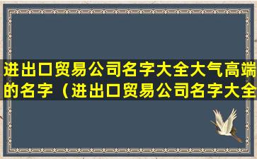 进出口贸易公司名字大全大气高端的名字（进出口贸易公司名字大全大气高端的名字有哪些）