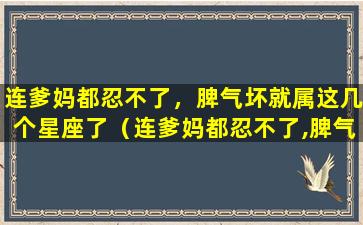 连爹妈都忍不了，脾气坏就属这几个星座了（连爹妈都忍不了,脾气坏就属这几个星座了）