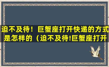 迫不及待！巨蟹座打开快递的方式是怎样的（迫不及待!巨蟹座打开快递的方式是怎样的）