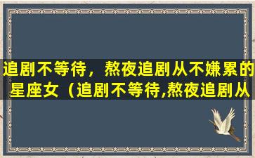 追剧不等待，熬夜追剧从不嫌累的星座女（追剧不等待,熬夜追剧从不嫌累的星座女）