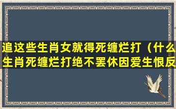 追这些生肖女就得死缠烂打（什么生肖死缠烂打绝不罢休因爱生恨反目成仇）