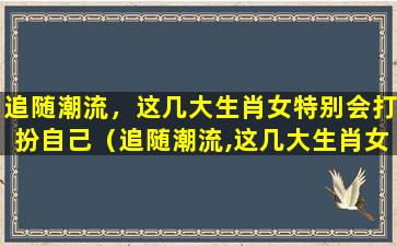 追随潮流，这几大生肖女特别会打扮自己（追随潮流,这几大生肖女特别会打扮自己）